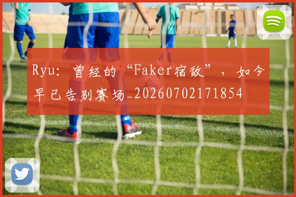 Ryu：曾经的“Faker宿敌”，如今早已告别赛场_20260702171854