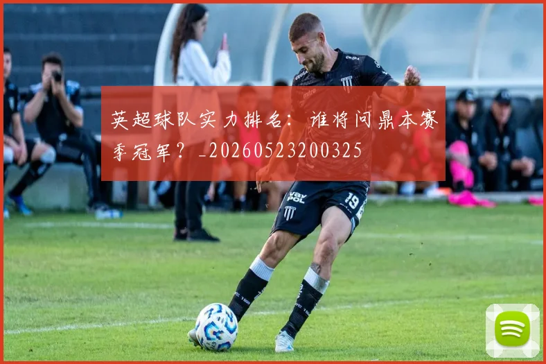 英超球队实力排名：谁将问鼎本赛季冠军？_20260523200325