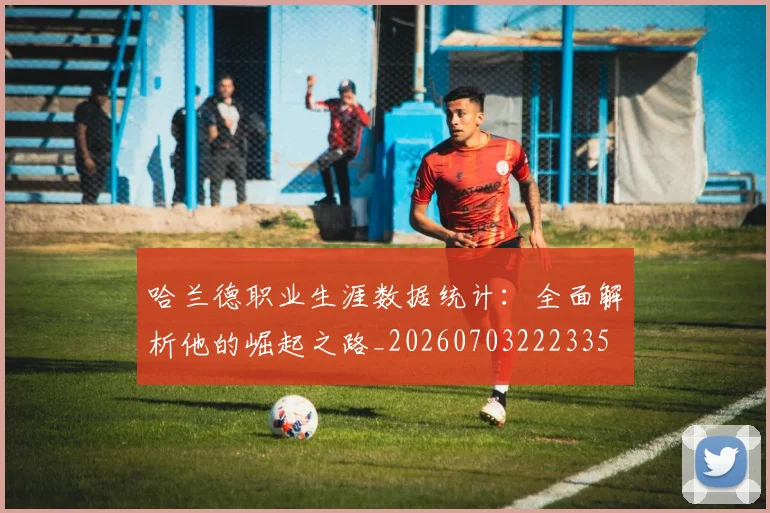 哈兰德职业生涯数据统计：全面解析他的崛起之路_20260703222335