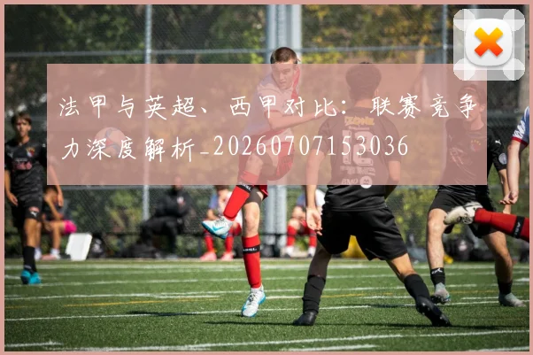 法甲与英超、西甲对比：联赛竞争力深度解析_20260707153036