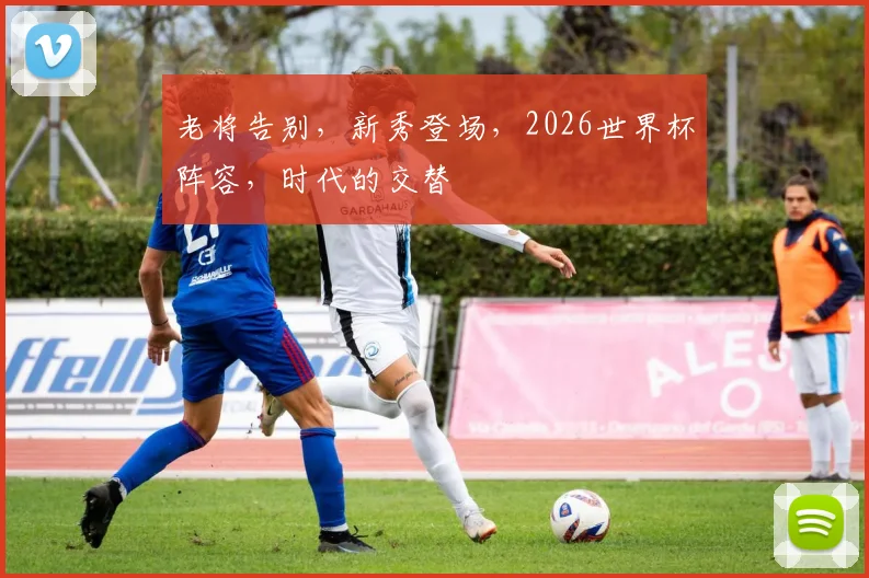 老将告别,新秀登场,2026世界杯阵容,时代的交替