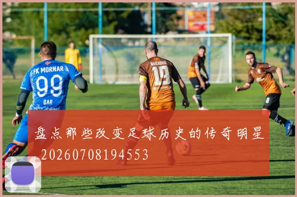 盘点那些改变足球历史的传奇明星_20260708194553