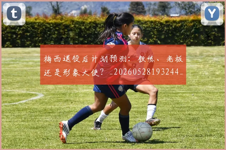 梅西退役后计划预测:教练、老板还是形象大使?_20260528193244_20260710002621