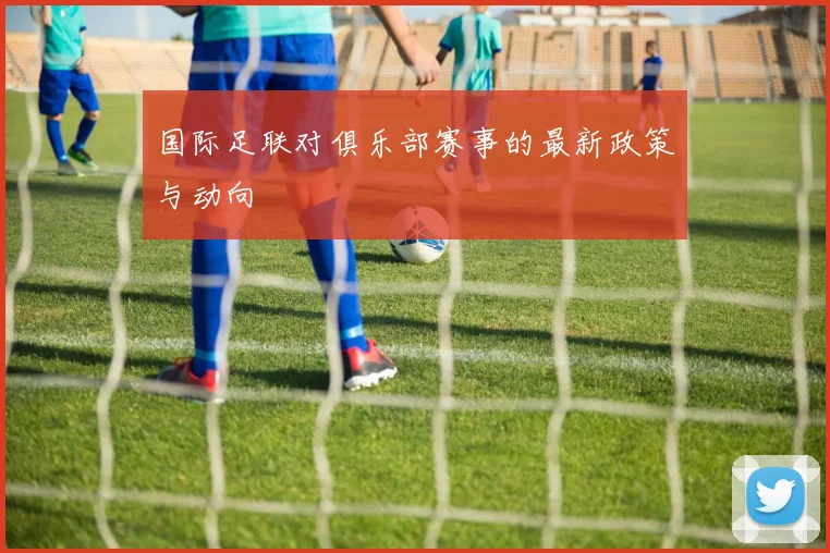 国际足联对俱乐部赛事的最新政策与动向