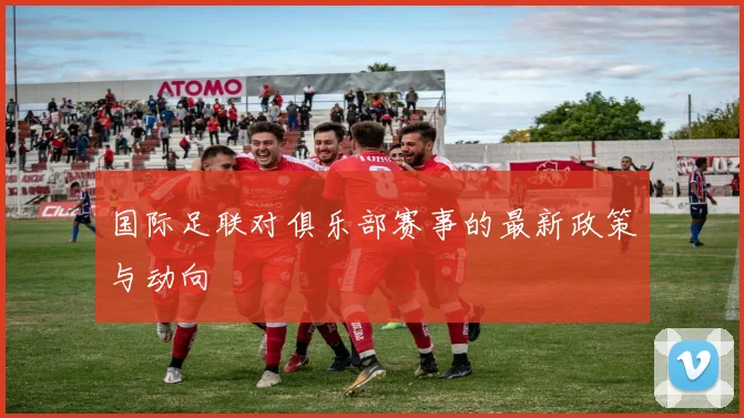 国际足联对俱乐部赛事的最新政策与动向
