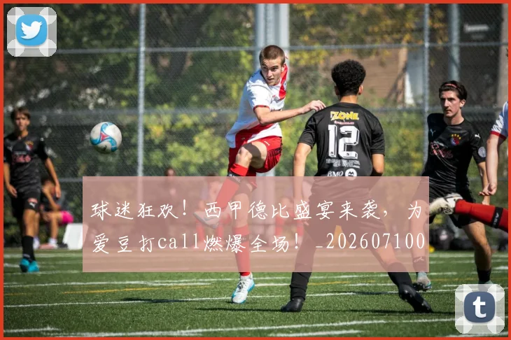 球迷狂欢!西甲德比盛宴来袭,为爱豆打call燃爆全场!_20260710003220_20260802161309