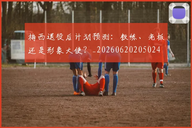 梅西退役后计划预测:教练、老板还是形象大使?_20260620205024