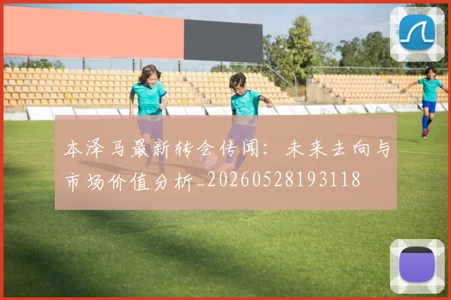本泽马最新转会传闻:未来去向与市场价值分析_20260528193118
