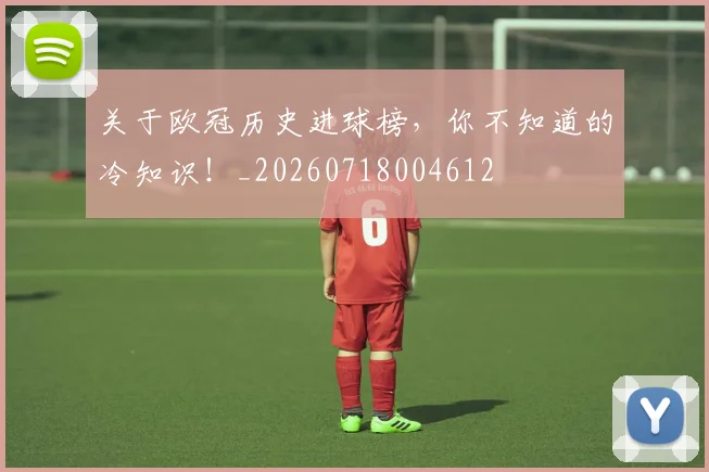 关于欧冠历史进球榜,你不知道的冷知识!_20260718004612