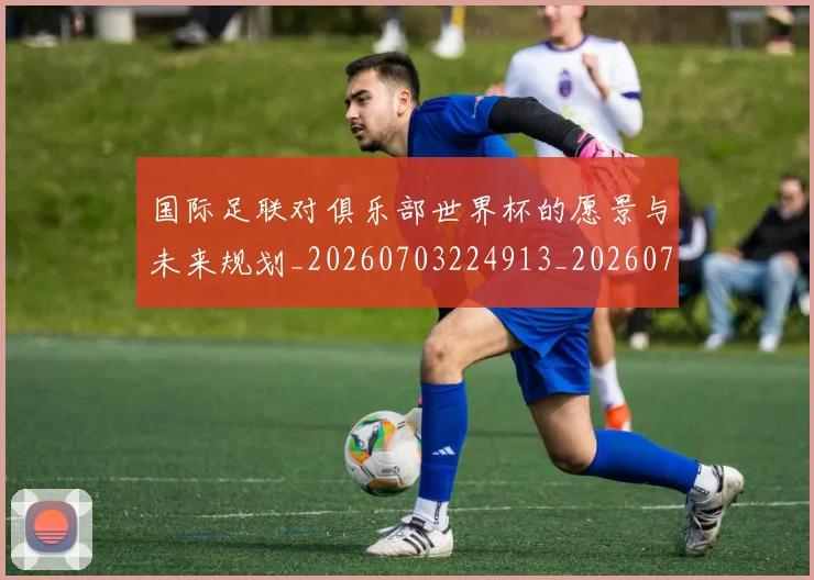 国际足联对俱乐部世界杯的愿景与未来规划_20260703224913_20260719170300