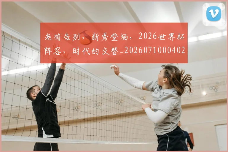 老将告别,新秀登场,2026世界杯阵容,时代的交替_20260710004028_20260803143745
