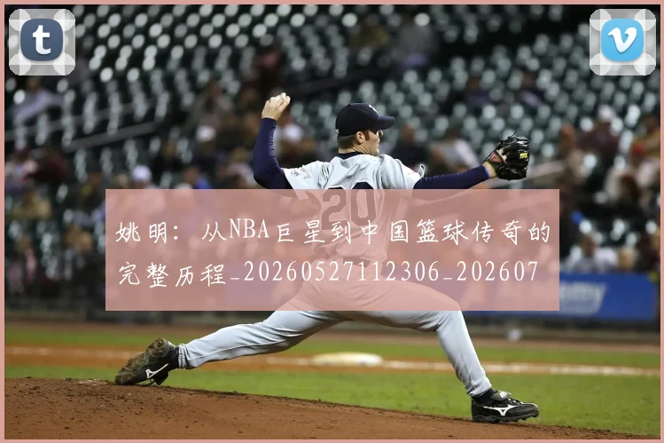 姚明:从NBA巨星到中国篮球传奇的完整历程_20260527112306_20260703233137