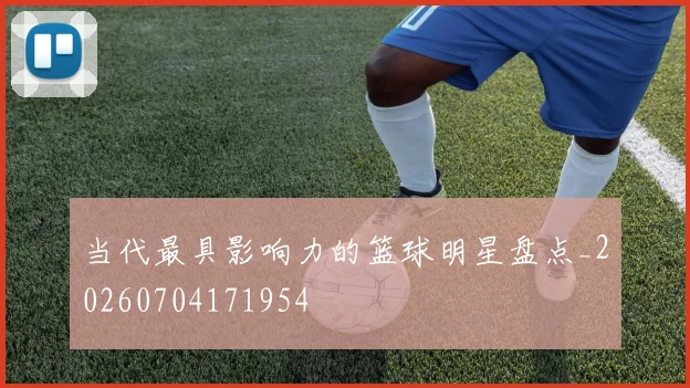 当代最具影响力的篮球明星盘点_20260704171954