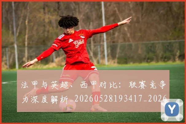 法甲与英超、西甲对比：联赛竞争力深度解析_20260528193417_20260801171310