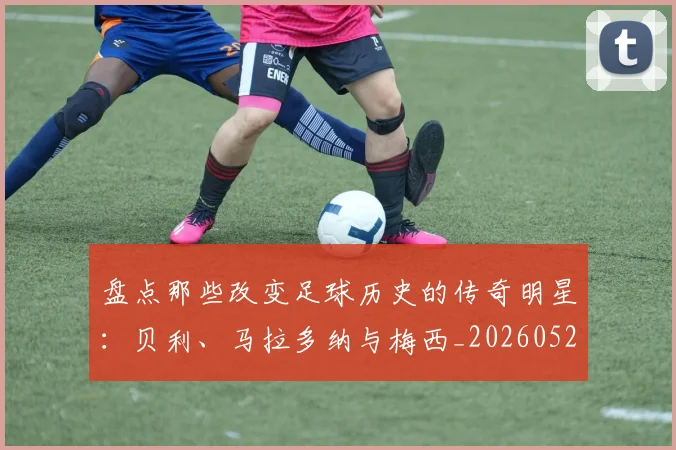 盘点那些改变足球历史的传奇明星:贝利、马拉多纳与梅西_20260523113557
