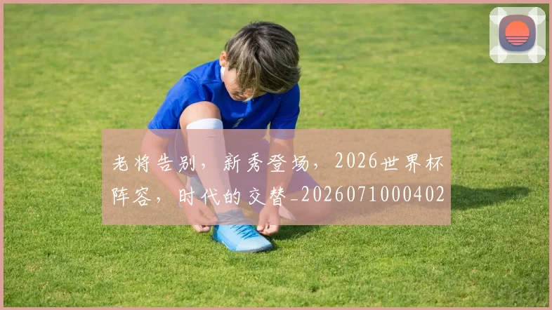 老将告别,新秀登场,2026世界杯阵容,时代的交替_20260710004028_20260803143745